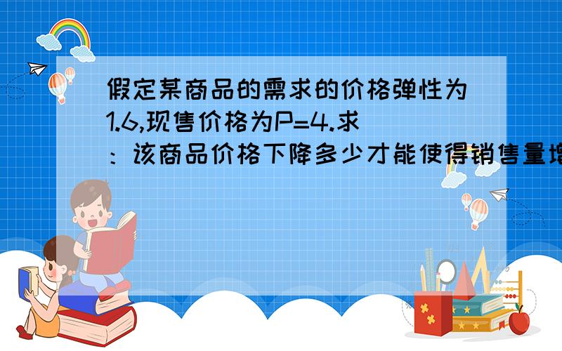 假定某商品的需求的价格弹性为1.6,现售价格为P=4.求：该商品价格下降多少才能使得销售量增加10%详细答案哈,不要来打酱油