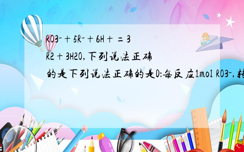 RO3-+5R-+6H+=3R2+3H2O,下列说法正确的是下列说法正确的是D：每反应1mol RO3-,转移电子的物质的量为5mol为什么是5不是6左边一共6个正电荷 6个负电荷不是转移6个吗?