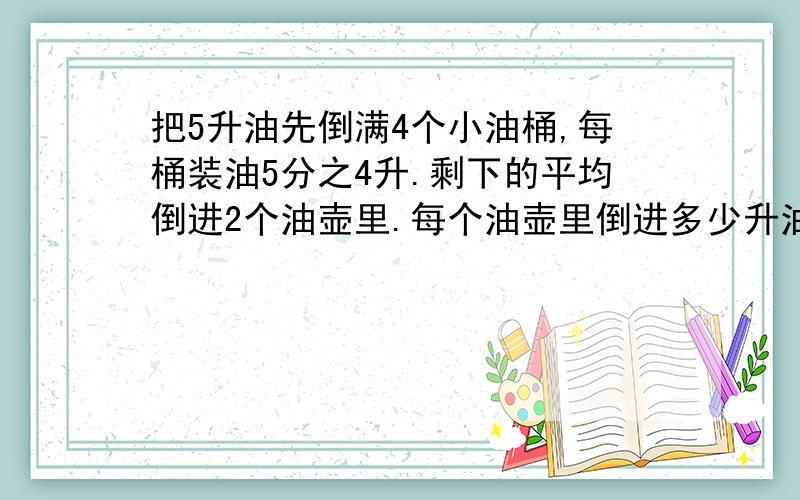 把5升油先倒满4个小油桶,每桶装油5分之4升.剩下的平均倒进2个油壶里.每个油壶里倒进多少升油?