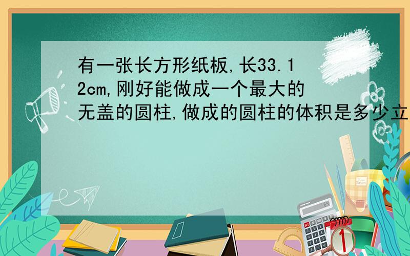 有一张长方形纸板,长33.12cm,刚好能做成一个最大的无盖的圆柱,做成的圆柱的体积是多少立方厘米