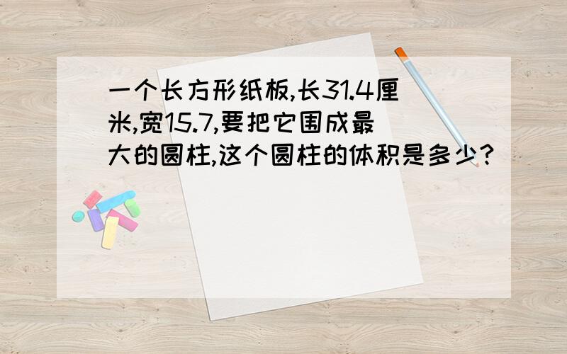 一个长方形纸板,长31.4厘米,宽15.7,要把它围成最大的圆柱,这个圆柱的体积是多少?