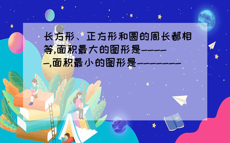 长方形、正方形和圆的周长都相等,面积最大的图形是-----,面积最小的图形是-------