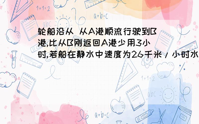 轮船沿从 从A港顺流行驶到B港,比从B刚返回A港少用3小时,若船在静水中速度为26千米/小时水速为2千米/时,则A港和B港相距多少千米