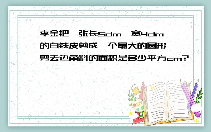 李金把一张长5dm,宽4dm的白铁皮剪成一个最大的圆形,剪去边角料的面积是多少平方cm?