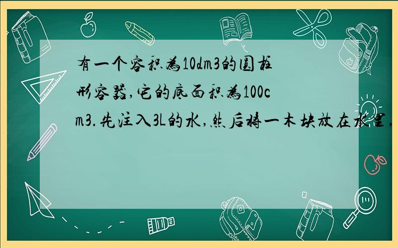 有一个容积为10dm3的圆柱形容器,它的底面积为100cm3.先注入3L的水,然后将一木块放在水里,木块静止时有三分之二浸在水中,若再将一个质量为500g的铁块放在木块上,木块刚好全部浸没在水中,此