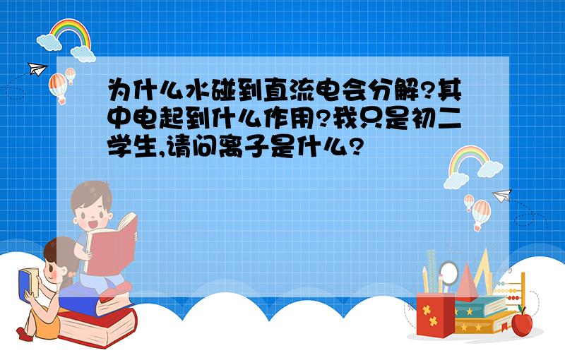 为什么水碰到直流电会分解?其中电起到什么作用?我只是初二学生,请问离子是什么?