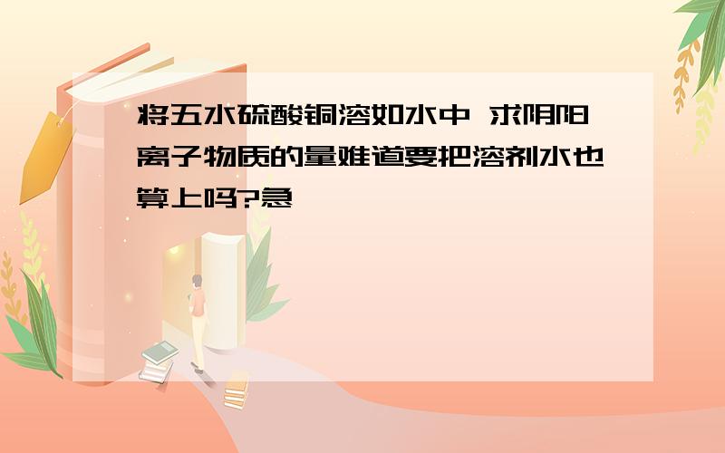 将五水硫酸铜溶如水中 求阴阳离子物质的量难道要把溶剂水也算上吗?急