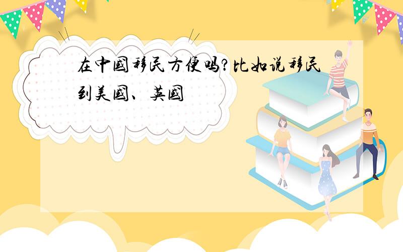 在中国移民方便吗?比如说移民到美国、英国