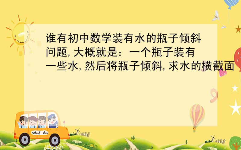 谁有初中数学装有水的瓶子倾斜问题,大概就是：一个瓶子装有一些水,然后将瓶子倾斜,求水的横截面 倾斜角 水的高度等等的问题?我要的是题 求大家给题就行 自己出的只要能做出来的也行