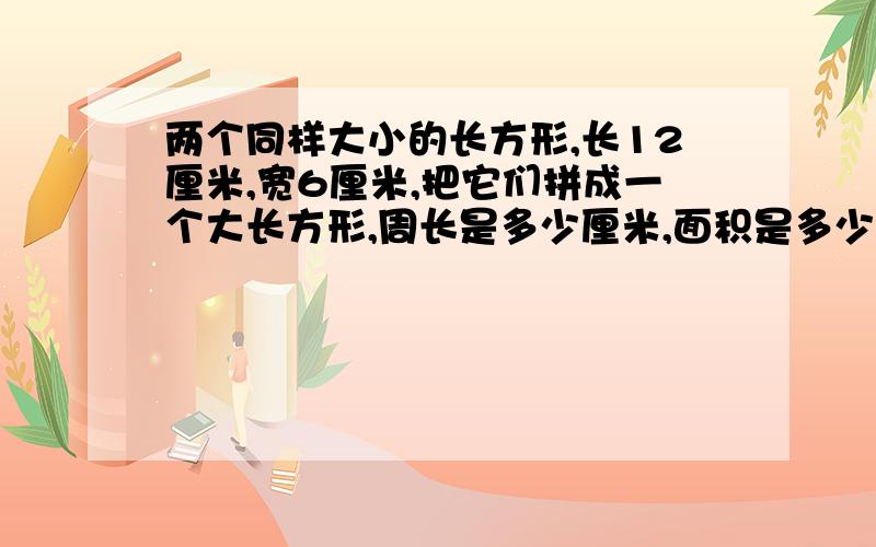 两个同样大小的长方形,长12厘米,宽6厘米,把它们拼成一个大长方形,周长是多少厘米,面积是多少把它们拼成一个大正方形,周长是多少厘米,面积是多少