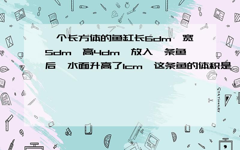 一个长方体的鱼缸长6dm,宽5dm,高4dm,放入一条鱼后,水面升高了1cm,这条鱼的体积是【】平方分米