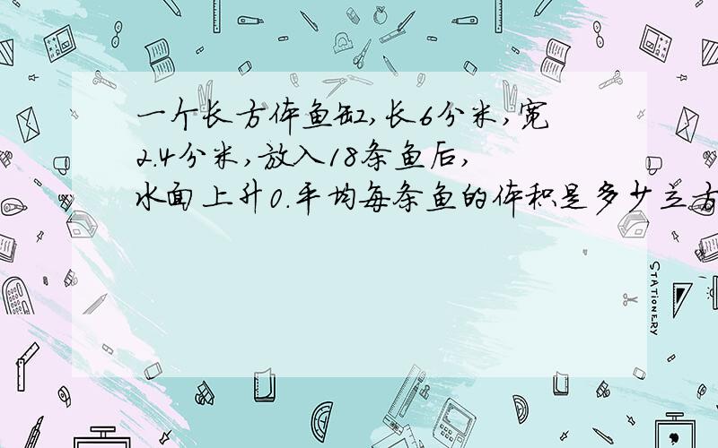 一个长方体鱼缸,长6分米,宽2.4分米,放入18条鱼后,水面上升0.平均每条鱼的体积是多少立方分米