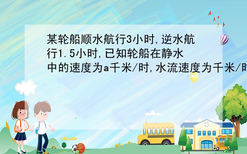 某轮船顺水航行3小时,逆水航行1.5小时,已知轮船在静水中的速度为a千米/时,水流速度为千米/时.轮船共航行多少千米?