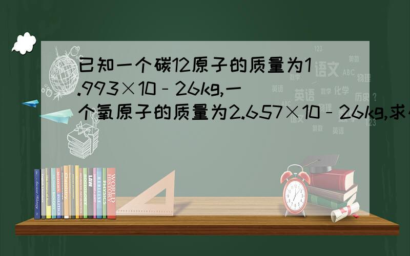 已知一个碳12原子的质量为1.993×10﹣26kg,一个氧原子的质量为2.657×10﹣26kg,求碳原子的相对原子质量