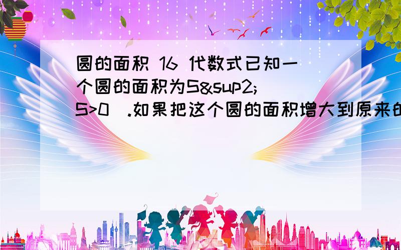 圆的面积 16 代数式已知一个圆的面积为S²（S>0）.如果把这个圆的面积增大到原来的4π倍,则面积增大后圆的半径是多少?若已知圆的面积为16cm²,则面积增大到原来的4π倍后圆的半径为多