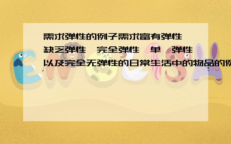 需求弹性的例子需求富有弹性、缺乏弹性、完全弹性、单一弹性以及完全无弹性的日常生活中的物品的例子我要具体的例子