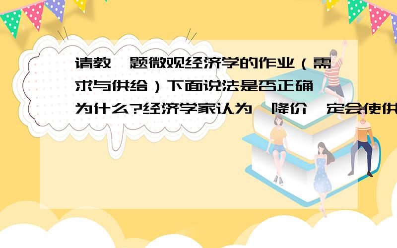 请教一题微观经济学的作业（需求与供给）下面说法是否正确,为什么?经济学家认为,降价一定会使供给量下降是一条规律.可这个规律也有例外,如,2000年台式计算机每台售卖的价格超过一万元