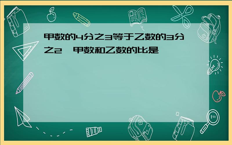 甲数的4分之3等于乙数的3分之2,甲数和乙数的比是