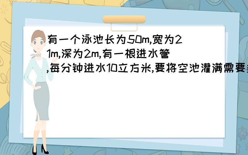 有一个泳池长为50m,宽为21m,深为2m,有一根进水管,每分钟进水10立方米,要将空池灌满需要多长时间?