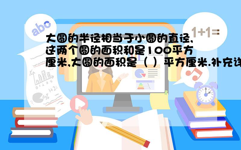 大圆的半径相当于小圆的直径,这两个圆的面积和是100平方厘米,大圆的面积是（ ）平方厘米.补充详细列式分步以及解说