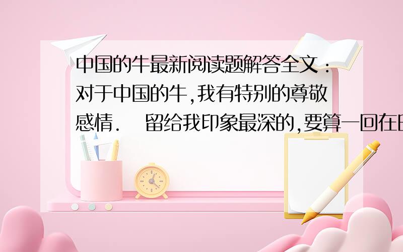 中国的牛最新阅读题解答全文：对于中国的牛,我有特别的尊敬感情.   留给我印象最深的,要算一回在田垄上的“相遇”.   一群朋友郊游,我领头在狭窄的阡陌上走,怎料迎面来了几只耕牛,狭道