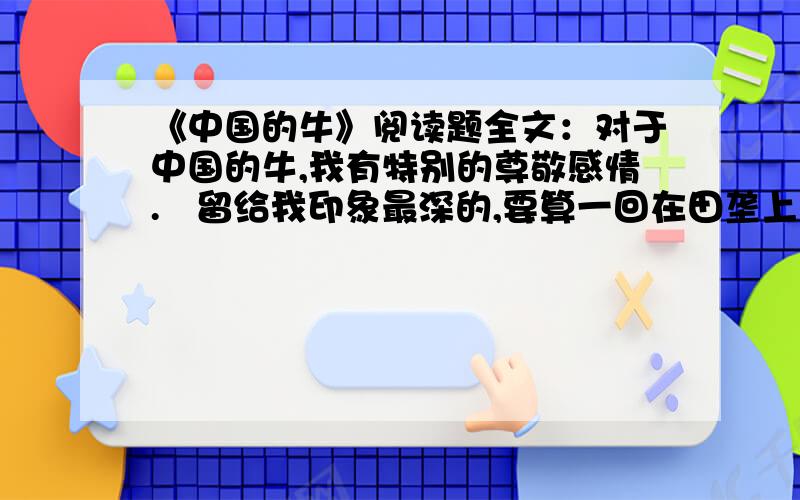 《中国的牛》阅读题全文：对于中国的牛,我有特别的尊敬感情.   留给我印象最深的,要算一回在田垄上的“相遇”.   一群朋友郊游,我领头在狭窄的阡陌上走,怎料迎面来了几只耕牛,狭道容不