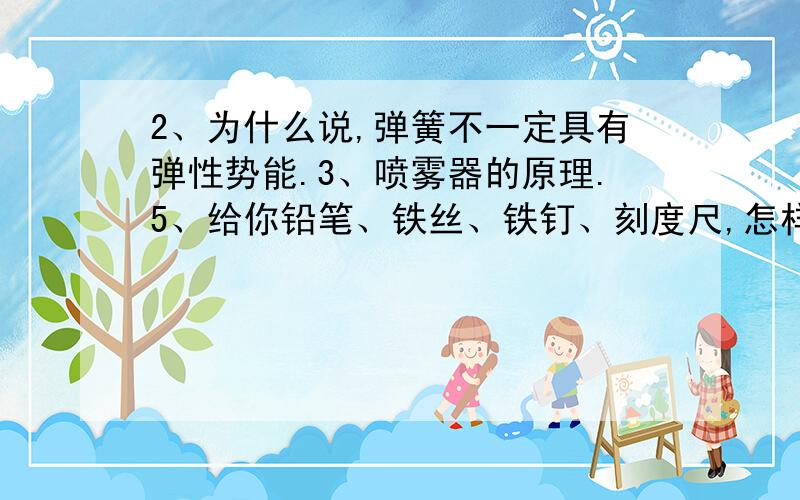 2、为什么说,弹簧不一定具有弹性势能.3、喷雾器的原理.5、给你铅笔、铁丝、铁钉、刻度尺,怎样将量程为5牛的弹簧测力计,改为量程为20牛的弹簧测力计?………… Ps 只回答其中一个问题也行