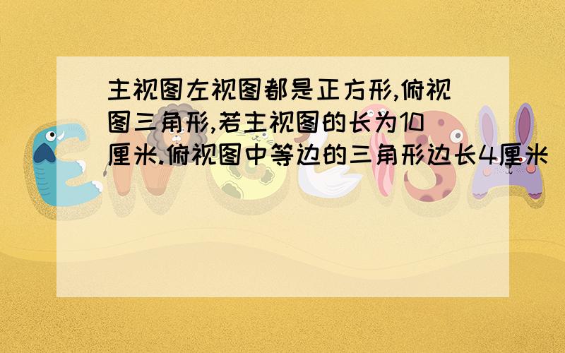 主视图左视图都是正方形,俯视图三角形,若主视图的长为10厘米.俯视图中等边的三角形边长4厘米 求则面积不好意思看错了 是主视图和俯视图都是长方体