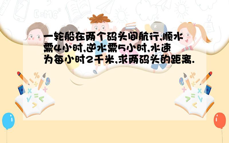 一轮船在两个码头间航行,顺水需4小时,逆水需5小时,水速为每小时2千米,求两码头的距离.