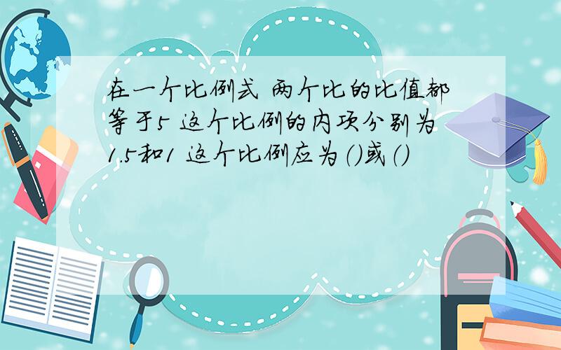 在一个比例式 两个比的比值都等于5 这个比例的内项分别为1.5和1 这个比例应为（）或（）