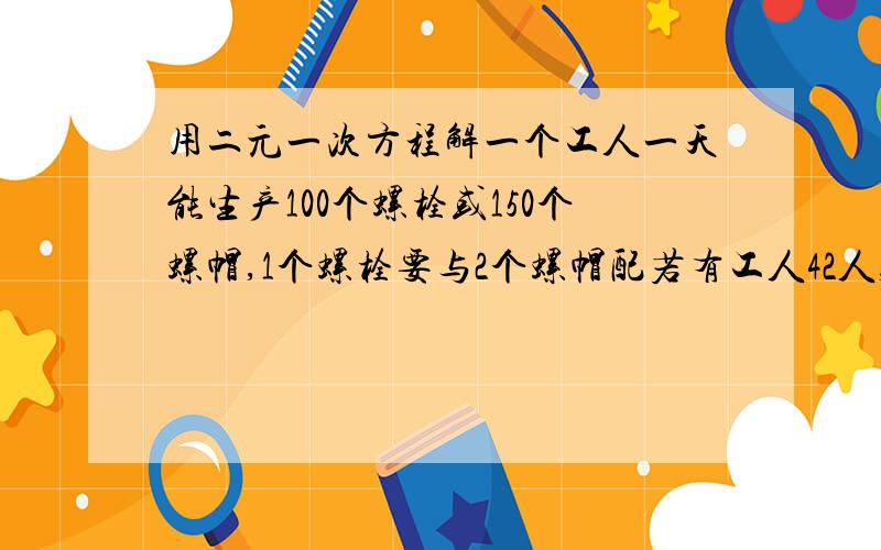 用二元一次方程解一个工人一天能生产100个螺栓或150个螺帽,1个螺栓要与2个螺帽配若有工人42人,问：怎样分配才能使每天生产螺栓和螺帽配套.