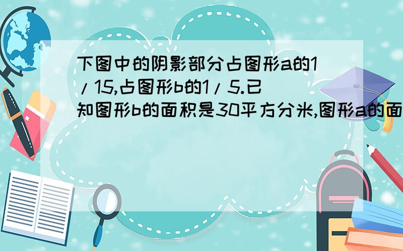 下图中的阴影部分占图形a的1/15,占图形b的1/5.已知图形b的面积是30平方分米,图形a的面积是多少平方分米?