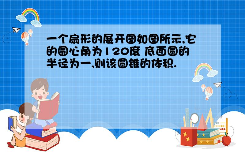 一个扇形的展开图如图所示,它的圆心角为120度 底面圆的半径为一,则该圆锥的体积.