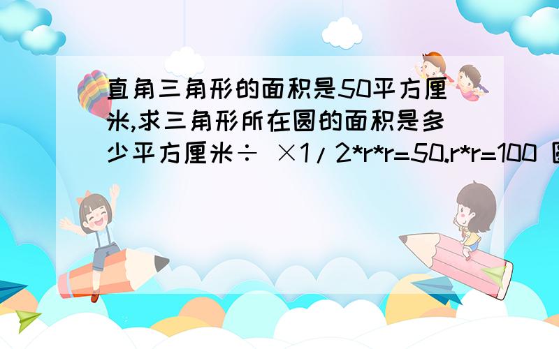 直角三角形的面积是50平方厘米,求三角形所在圆的面积是多少平方厘米÷ ×1/2*r*r=50.r*r=100 圆面积=r*r*3.14=314(平方厘米)这种我实在是看不懂了你除号乘号别那样= =而且好像都不对对了我在加悬