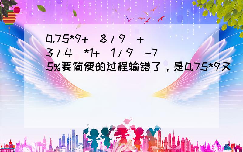 0.75*9+(8/9)+(3/4)*1+(1/9)-75%要简便的过程输错了，是0.75*9又（8/9）+（3/4）*1又（1/9）-75%