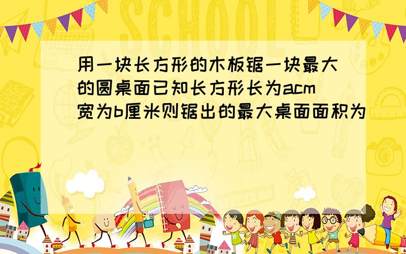 用一块长方形的木板锯一块最大的圆桌面已知长方形长为acm宽为b厘米则锯出的最大桌面面积为 （ )平用一块长方形的木板锯一块最大的圆桌面已知长方形长为acm宽为b厘米则锯出的最大桌面