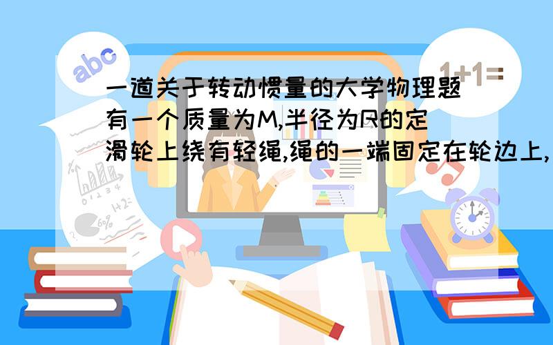 一道关于转动惯量的大学物理题有一个质量为M,半径为R的定滑轮上绕有轻绳,绳的一端固定在轮边上,另一端系在一个质量为m的物体.如图,已知定滑轮的转动惯量J=1/2MR^2.忽略轮轴处的摩擦力,求