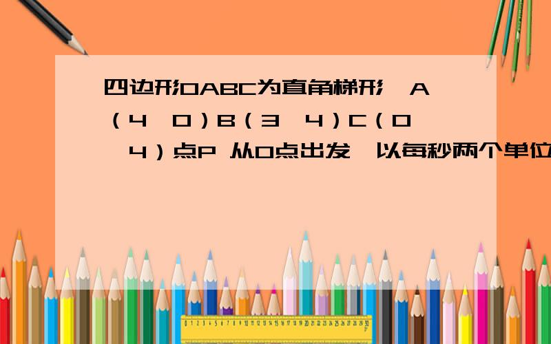 四边形OABC为直角梯形,A（4,0）B（3,4）C（0,4）点P 从O点出发,以每秒两个单位长度的速度向A运动同时点Q从B点出发,以每秒一个单位长度的速度向点C运动,其中一个动点到达终点时,另一个动点也