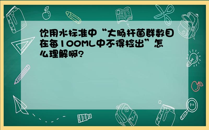 饮用水标准中“大肠杆菌群数目在每100ML中不得检出”怎么理解啊?