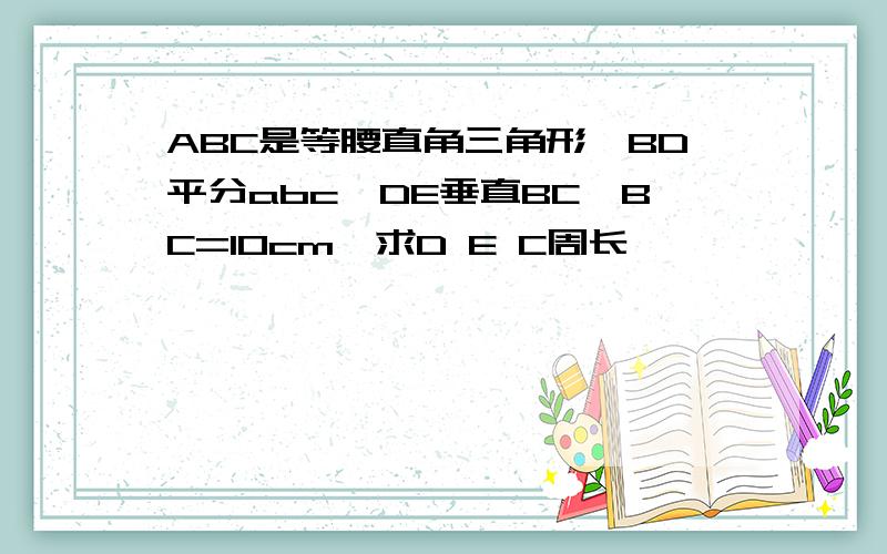 ABC是等腰直角三角形,BD平分abc,DE垂直BC,BC=10cm,求D E C周长