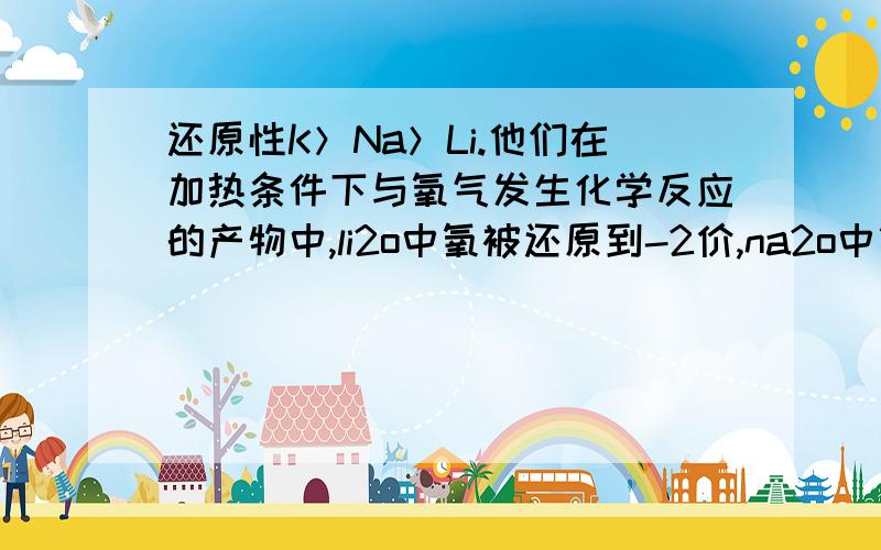 还原性K＞Na＞Li.他们在加热条件下与氧气发生化学反应的产物中,li2o中氧被还原到-2价,na2o中氧被还原到-1价KO2中氧被还原到-0.5价,根据这个又能推出还原性Li＞Na＞K.为什么前后会出现相反的结