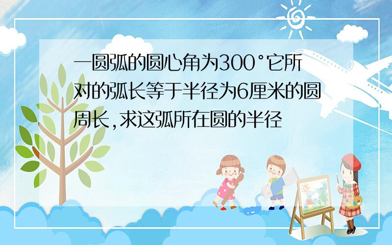 一圆弧的圆心角为300°它所对的弧长等于半径为6厘米的圆周长,求这弧所在圆的半径