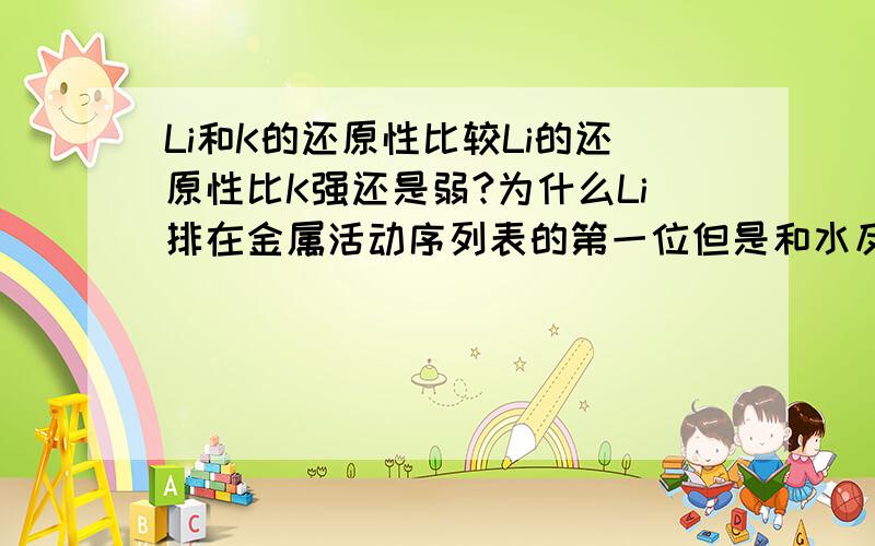 Li和K的还原性比较Li的还原性比K强还是弱?为什么Li排在金属活动序列表的第一位但是和水反应的剧烈程度远不如K?在活动顺序表中 Li>K Ba>Ca 但是反应是K>Li 但是Ba>Ca?