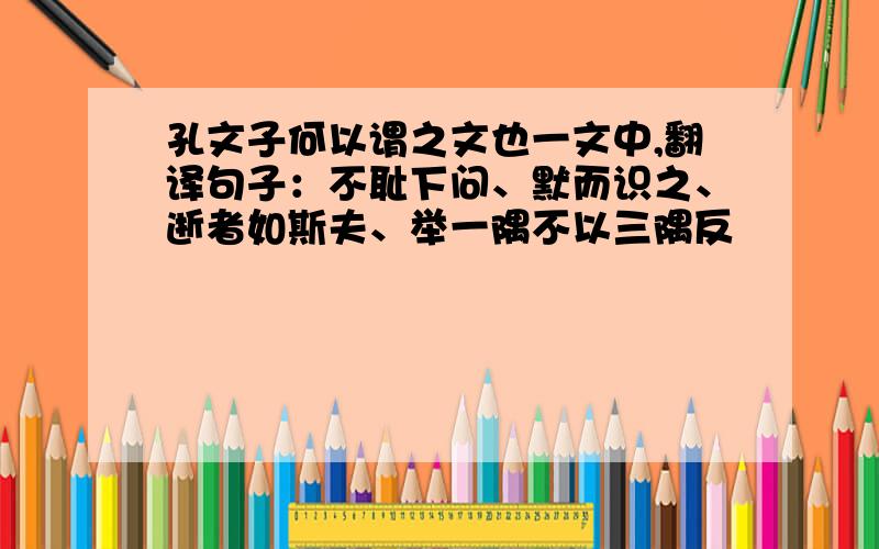 孔文子何以谓之文也一文中,翻译句子：不耻下问、默而识之、逝者如斯夫、举一隅不以三隅反