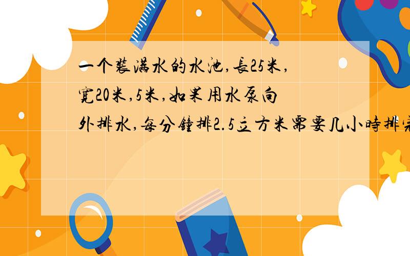 一个装满水的水池,长25米,宽20米,5米,如果用水泵向外排水,每分钟排2.5立方米需要几小时排完