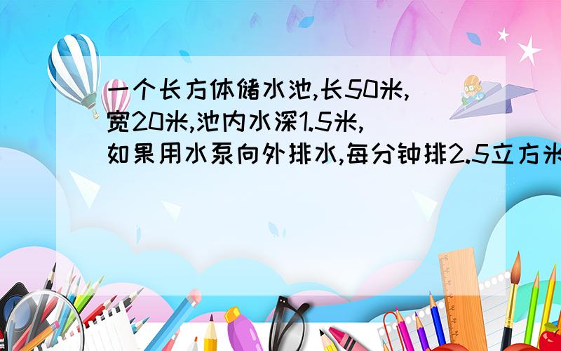 一个长方体储水池,长50米,宽20米,池内水深1.5米,如果用水泵向外排水,每分钟排2.5立方米需要多少小时排完、