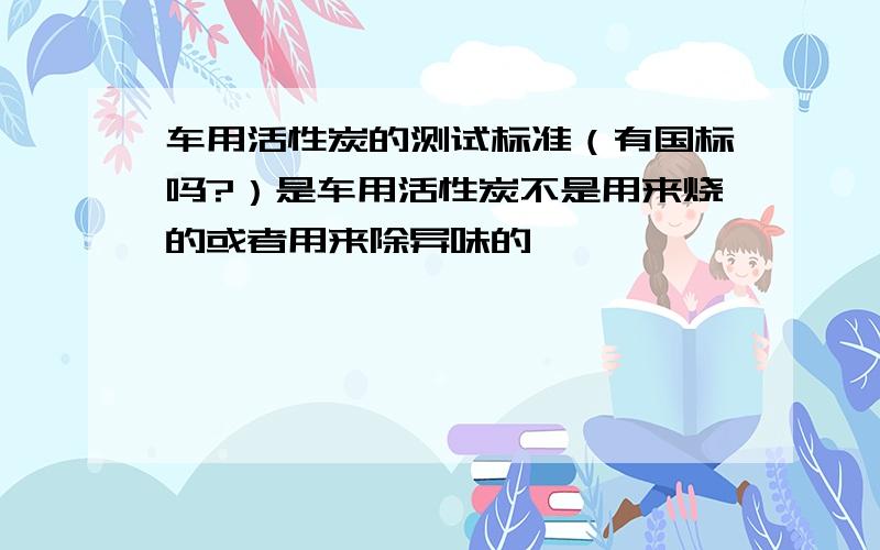 车用活性炭的测试标准（有国标吗?）是车用活性炭不是用来烧的或者用来除异味的