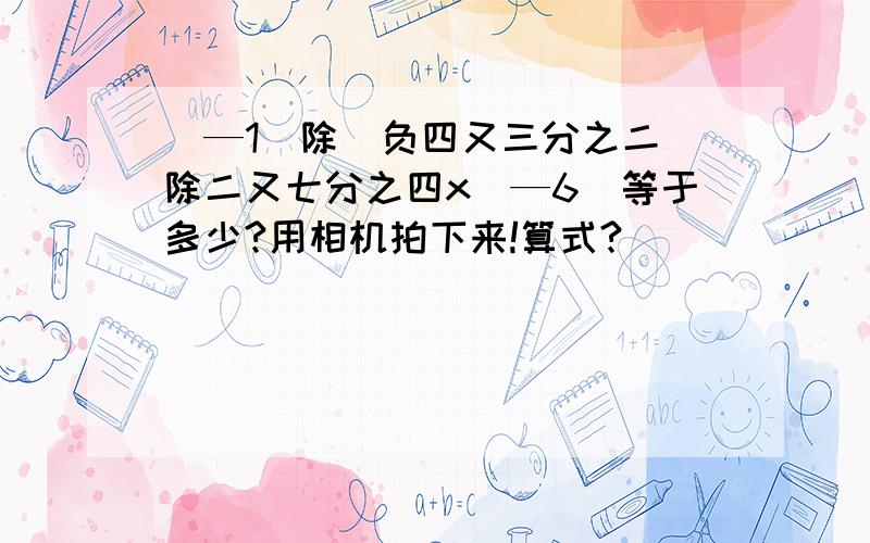 (—1)除(负四又三分之二)除二又七分之四x(—6)等于多少?用相机拍下来!算式?