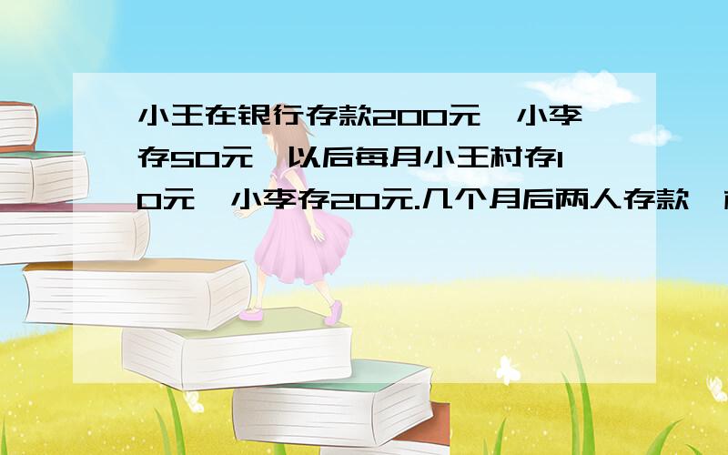 小王在银行存款200元,小李存50元,以后每月小王村存10元,小李存20元.几个月后两人存款一样多?RT