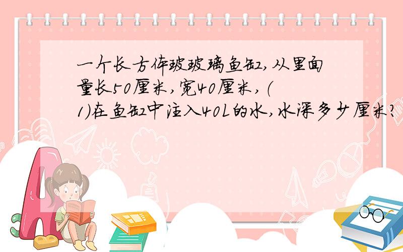 一个长方体玻玻璃鱼缸,从里面量长50厘米,宽40厘米,（1）在鱼缸中注入40L的水,水深多少厘米?（2）再往水里放一些水草和鱼,水面上升了2.5厘米,这些水草和鱼的体积一共是多少立方厘米?